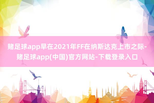 赌足球app早在2021年FF在纳斯达克上市之际-赌足球app(中国)官方网站-下载登录入口