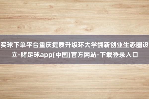 买球下单平台重庆提质升级环大学翻新创业生态圈设立-赌足球app(中国)官方网站-下载登录入口