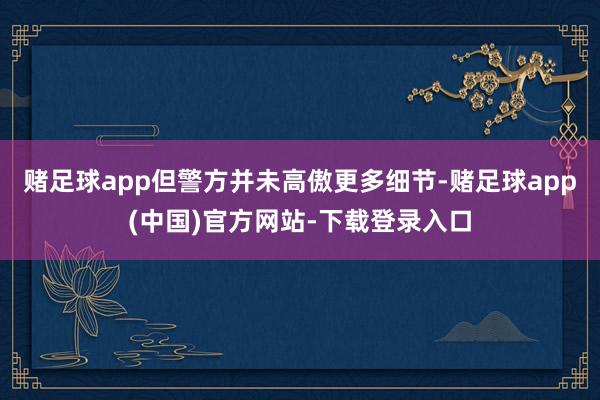 赌足球app但警方并未高傲更多细节-赌足球app(中国)官方网站-下载登录入口
