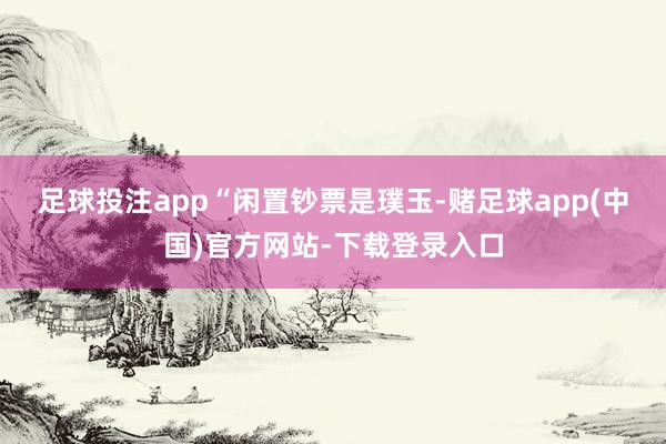 足球投注app　　“闲置钞票是璞玉-赌足球app(中国)官方网站-下载登录入口