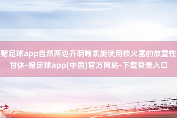 赌足球app自然两边齐明晰凯旋使用核火器的放置性甘休-赌足球app(中国)官方网站-下载登录入口