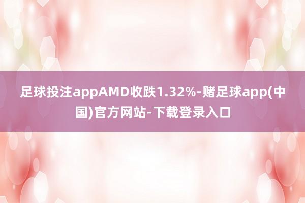 足球投注appAMD收跌1.32%-赌足球app(中国)官方网站-下载登录入口
