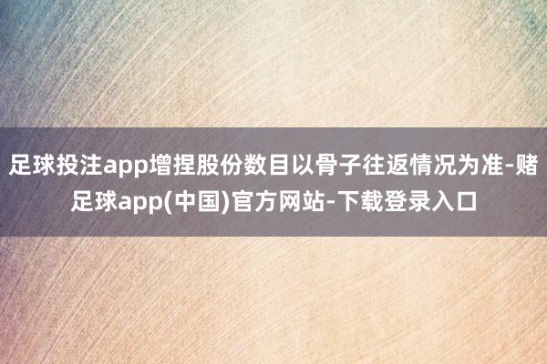 足球投注app增捏股份数目以骨子往返情况为准-赌足球app(中国)官方网站-下载登录入口