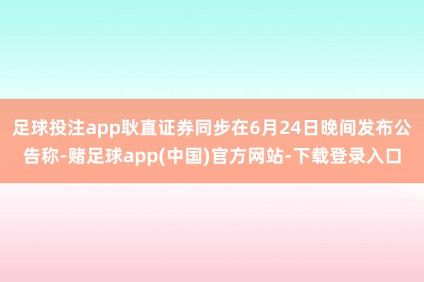 足球投注app耿直证券同步在6月24日晚间发布公告称-赌足球app(中国)官方网站-下载登录入口