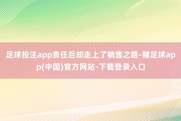 足球投注app责任后却走上了销售之路-赌足球app(中国)官方网站-下载登录入口