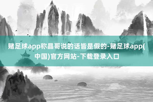 赌足球app称晶哥说的话皆是假的-赌足球app(中国)官方网站-下载登录入口