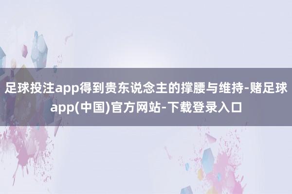 足球投注app得到贵东说念主的撑腰与维持-赌足球app(中国)官方网站-下载登录入口