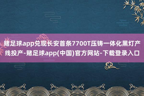 赌足球app兑现长安首条7700T压铸一体化黑灯产线投产-赌足球app(中国)官方网站-下载登录入口