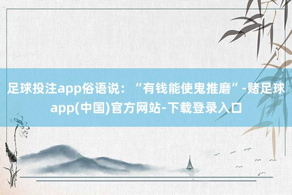 足球投注app俗语说:“有钱能使鬼推磨”-赌足球app(中国)官方网站-下载登录入口