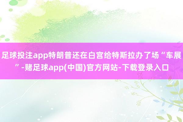 足球投注app特朗普还在白宫给特斯拉办了场“车展”-赌足球app(中国)官方网站-下载登录入口