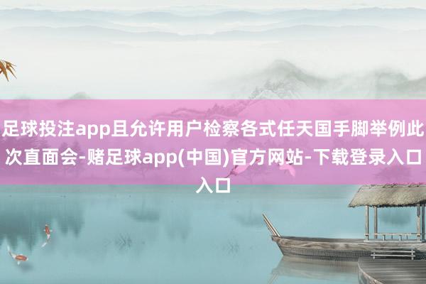 足球投注app且允许用户检察各式任天国手脚举例此次直面会-赌足球app(中国)官方网站-下载登录入口