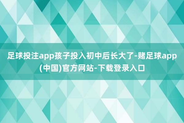 足球投注app孩子投入初中后长大了-赌足球app(中国)官方网站-下载登录入口
