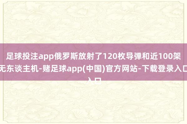 足球投注app俄罗斯放射了120枚导弹和近100架无东谈主机-赌足球app(中国)官方网站-下载登录入口