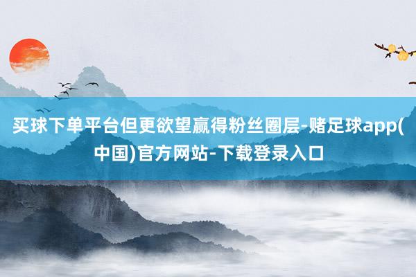 买球下单平台但更欲望赢得粉丝圈层-赌足球app(中国)官方网站-下载登录入口