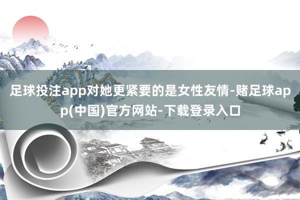 足球投注app对她更紧要的是女性友情-赌足球app(中国)官方网站-下载登录入口