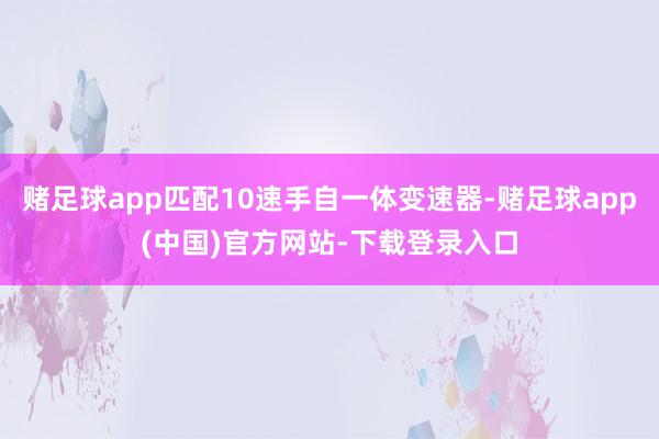 赌足球app匹配10速手自一体变速器-赌足球app(中国)官方网站-下载登录入口