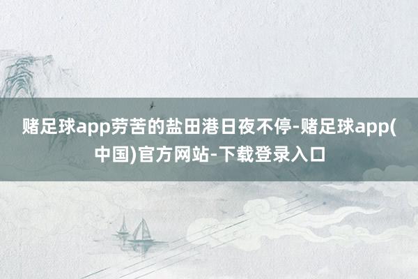 赌足球app劳苦的盐田港日夜不停-赌足球app(中国)官方网站-下载登录入口