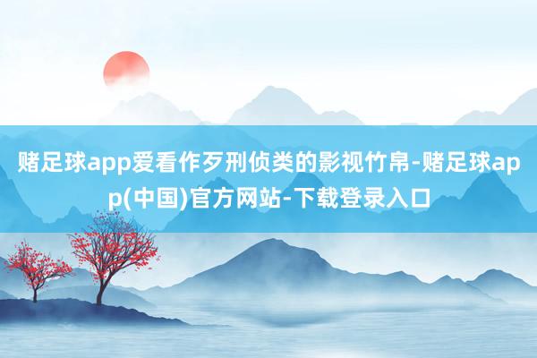 赌足球app爱看作歹刑侦类的影视竹帛-赌足球app(中国)官方网站-下载登录入口