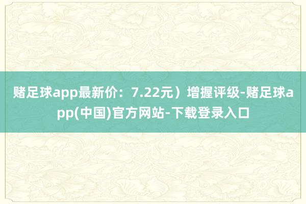 赌足球app最新价：7.22元）增握评级-赌足球app(中国)官方网站-下载登录入口