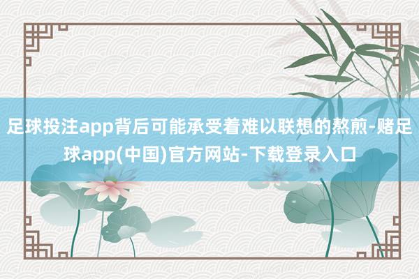 足球投注app背后可能承受着难以联想的熬煎-赌足球app(中国)官方网站-下载登录入口