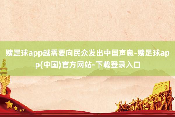 赌足球app越需要向民众发出中国声息-赌足球app(中国)官方网站-下载登录入口