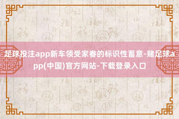 足球投注app新车领受家眷的标识性蓄意-赌足球app(中国)官方网站-下载登录入口