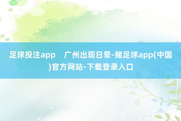 足球投注app    广州出现日晕-赌足球app(中国)官方网站-下载登录入口