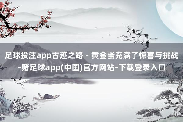 足球投注app古迹之路 - 黄金蛋充满了惊喜与挑战-赌足球app(中国)官方网站-下载登录入口