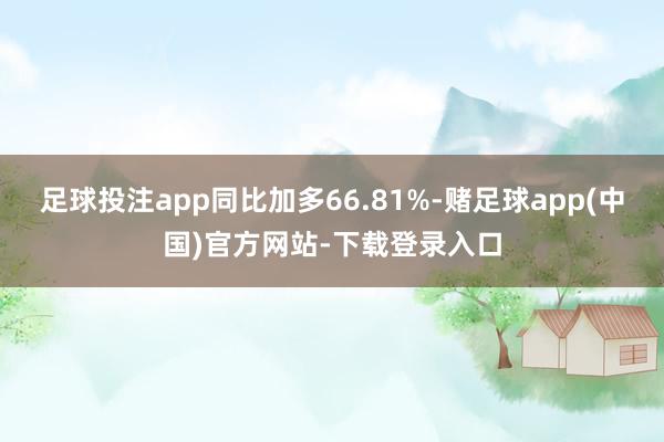 足球投注app同比加多66.81%-赌足球app(中国)官方网站-下载登录入口