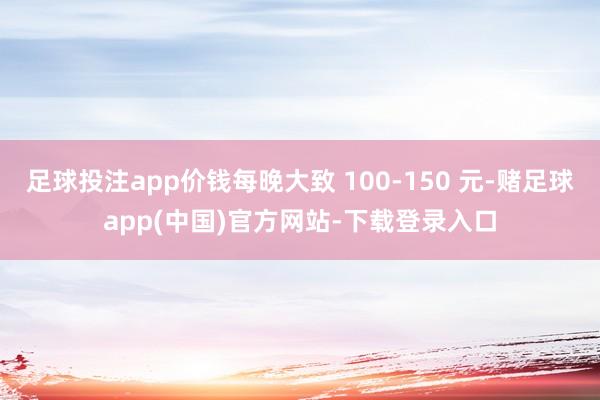 足球投注app价钱每晚大致 100-150 元-赌足球app(中国)官方网站-下载登录入口