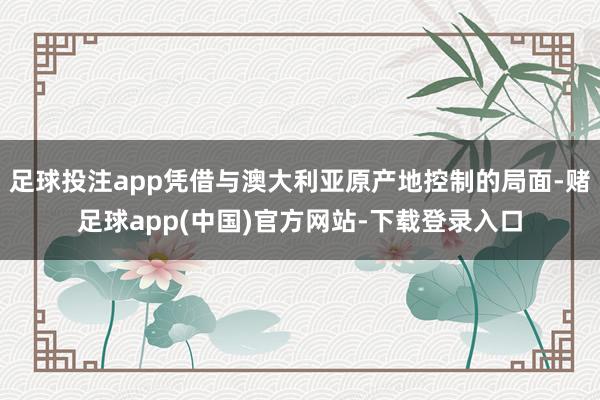 足球投注app凭借与澳大利亚原产地控制的局面-赌足球app(中国)官方网站-下载登录入口