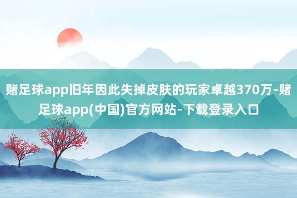 赌足球app旧年因此失掉皮肤的玩家卓越370万-赌足球app(中国)官方网站-下载登录入口
