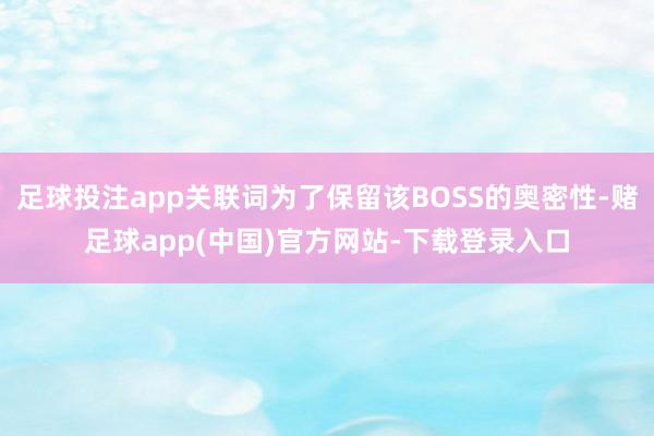 足球投注app关联词为了保留该BOSS的奥密性-赌足球app(中国)官方网站-下载登录入口