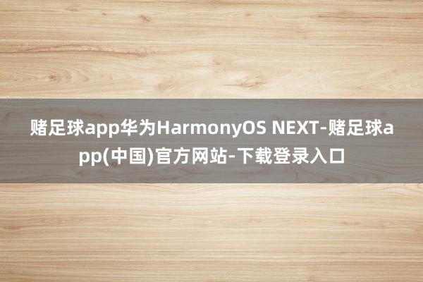 赌足球app　　华为HarmonyOS NEXT-赌足球app(中国)官方网站-下载登录入口