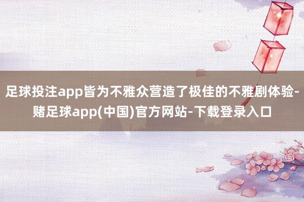 足球投注app皆为不雅众营造了极佳的不雅剧体验-赌足球app(中国)官方网站-下载登录入口