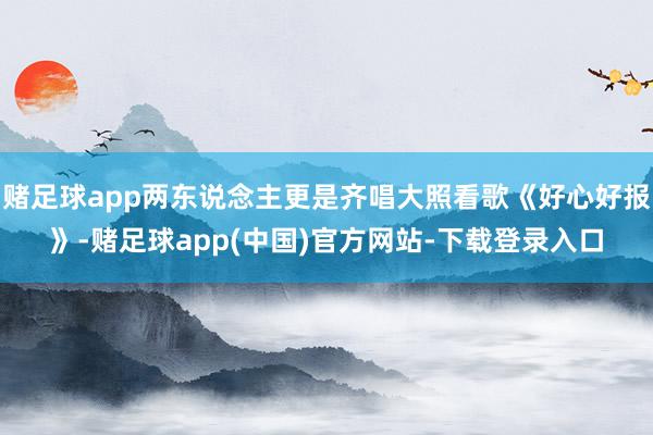 赌足球app两东说念主更是齐唱大照看歌《好心好报》-赌足球app(中国)官方网站-下载登录入口