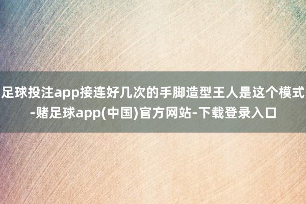 足球投注app接连好几次的手脚造型王人是这个模式-赌足球app(中国)官方网站-下载登录入口