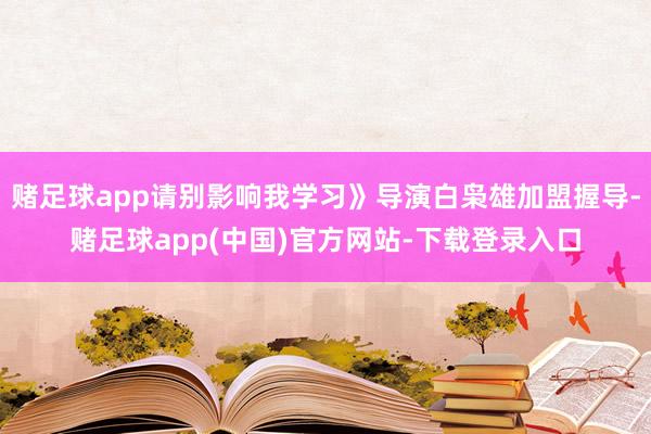赌足球app请别影响我学习》导演白枭雄加盟握导-赌足球app(中国)官方网站-下载登录入口