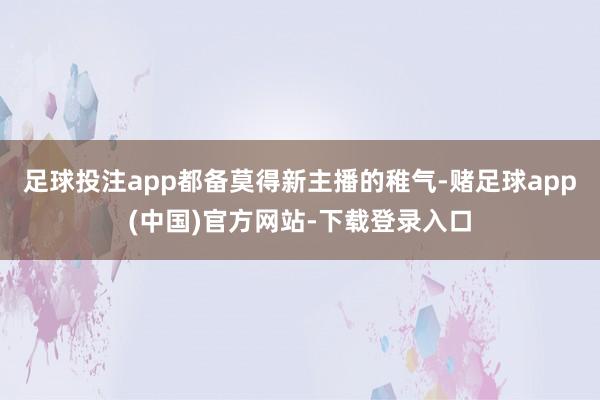 足球投注app都备莫得新主播的稚气-赌足球app(中国)官方网站-下载登录入口