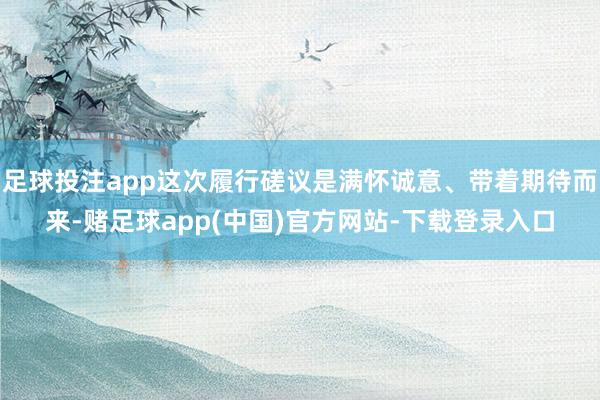 足球投注app这次履行磋议是满怀诚意、带着期待而来-赌足球app(中国)官方网站-下载登录入口