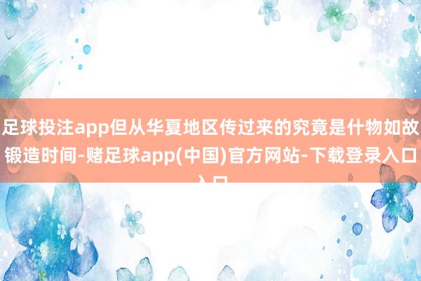 足球投注app但从华夏地区传过来的究竟是什物如故锻造时间-赌足球app(中国)官方网站-下载登录入口