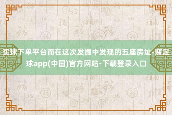 买球下单平台而在这次发掘中发现的五座房址-赌足球app(中国)官方网站-下载登录入口