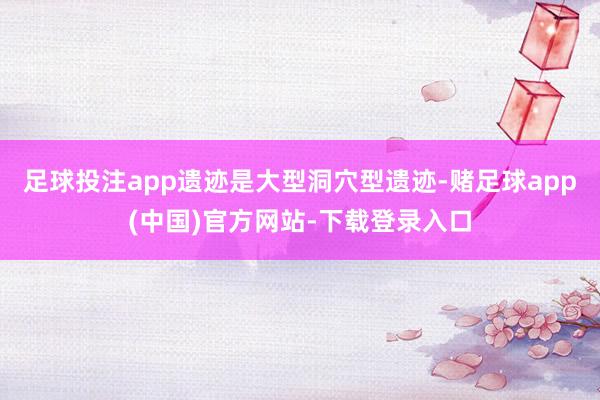 足球投注app遗迹是大型洞穴型遗迹-赌足球app(中国)官方网站-下载登录入口