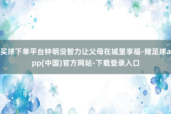 买球下单平台钟明没智力让父母在城里享福-赌足球app(中国)官方网站-下载登录入口