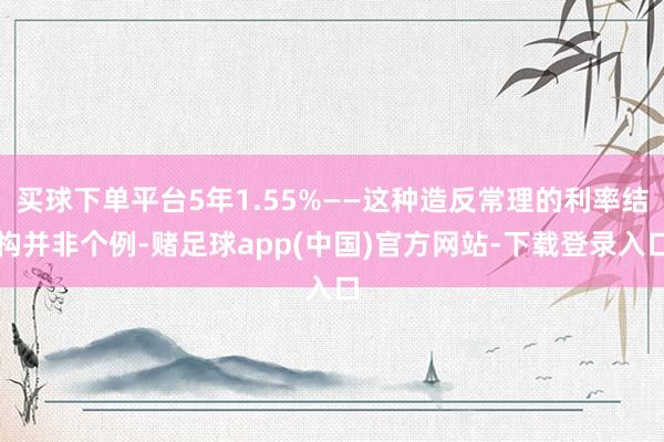 买球下单平台5年1.55%——这种造反常理的利率结构并非个例-赌足球app(中国)官方网站-下载登录入口