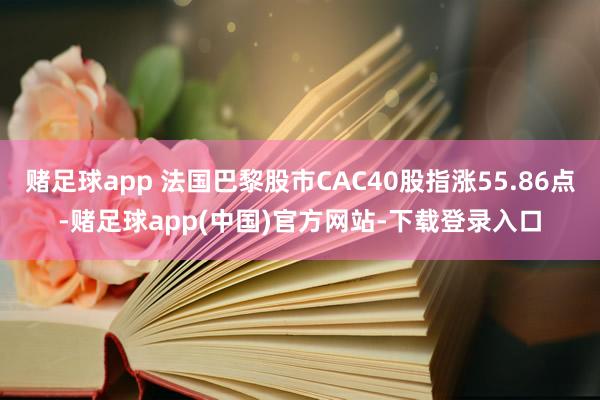 赌足球app 法国巴黎股市CAC40股指涨55.86点-赌足球app(中国)官方网站-下载登录入口