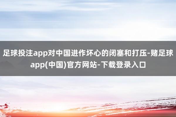 足球投注app对中国进作坏心的闭塞和打压-赌足球app(中国)官方网站-下载登录入口