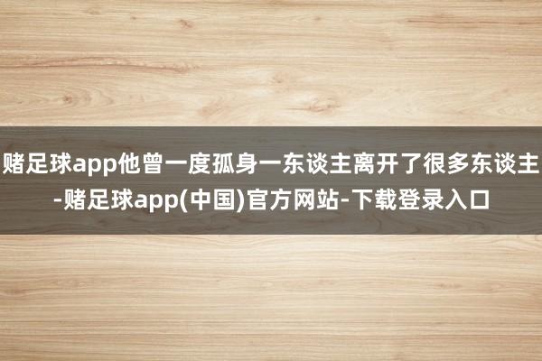 赌足球app他曾一度孤身一东谈主离开了很多东谈主-赌足球app(中国)官方网站-下载登录入口