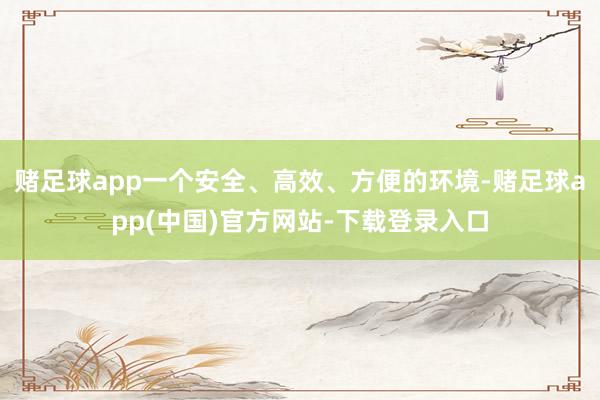 赌足球app一个安全、高效、方便的环境-赌足球app(中国)官方网站-下载登录入口