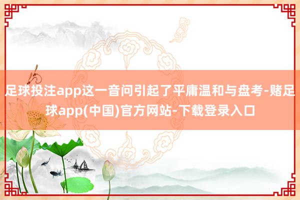足球投注app这一音问引起了平庸温和与盘考-赌足球app(中国)官方网站-下载登录入口